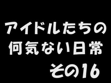 アイドルたちの何気ない日常　～その16～