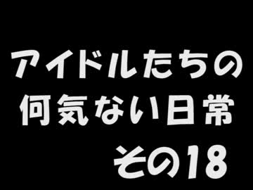 アイドルたちの何気ない日常　～その18～
