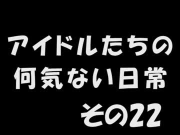 アイドルたちの何気ない日常　～その22～