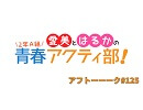 愛美とはるかの2年A組青春アクティ部！ 第125回アフトーーーク