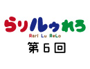 【らりルゥれろ】第6回