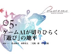 ゲーム・オブ・ザ・ラウンド 第5回 ゲームAIが切りひらく「遊び」の地平 出演：松永伸司／水野勇太／三宅陽一郎／中川大地