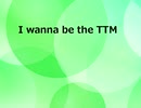 I wanna be the TTM