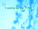 I wanna be the TTM2