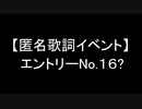 【匿名歌詞イベント】遅刻組：エントリーNo.16?