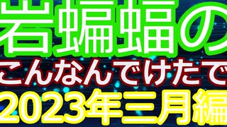 岩蝙蝠の「こんなんでけたで」2023年三月編