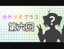 ゆかりすプラス第六回