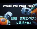 While We Wait Here 悲報　突然エイリアンに誘拐される