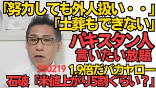 パキスタン人言いたい放題「土葬できないし投票できないし努力しても外人扱い」日本に居てくれって頼んでないが／石破総理「米の値上がり5割ぐらい？」9割増の1.9倍だバカヤロー 250219