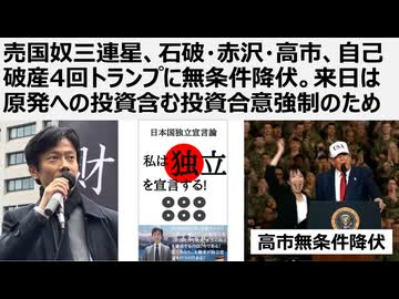 【日本の独立】売国奴三連星、石破・赤沢・高市、自己破産4回トランプに無条件降伏。偽ワクチンの父トランプ来日は原発投資含む80兆円投資強制が目的。搾取され続けるATM日本。80兆の半分は原発関連投資